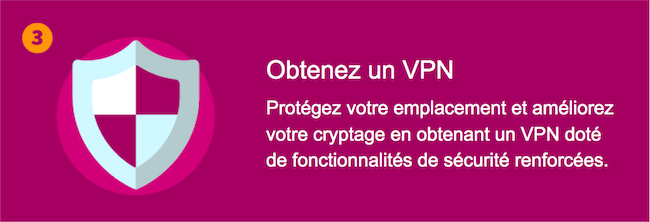 Obtenez un VPN - Protégez votre emplacement et améliorez votre cryptage en obtenant un VPN doté de fonctionnalités de sécurité renforcées.